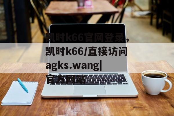 凯时k66官网登录，凯时k66/直接访问agks.wang|官方网站